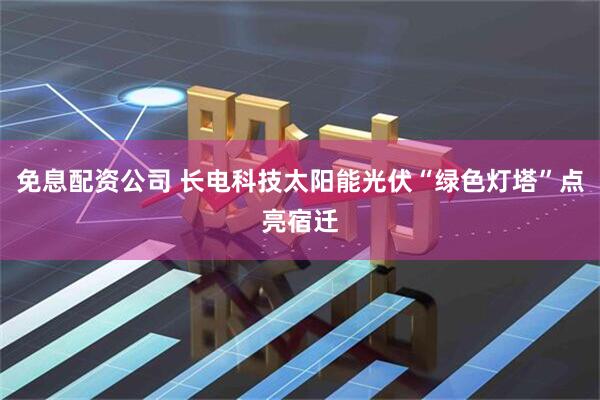 免息配资公司 长电科技太阳能光伏“绿色灯塔”点亮宿迁