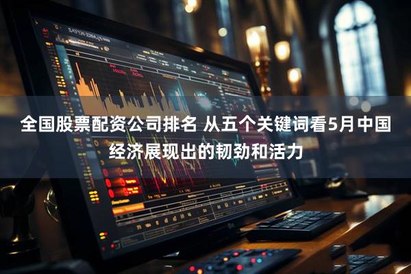 全国股票配资公司排名 从五个关键词看5月中国经济展现出的韧劲和活力